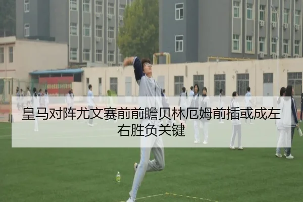 皇马对阵尤文赛前前瞻贝林厄姆前插或成左右胜负关键