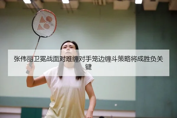 张伟丽卫冕战面对难缠对手笼边缠斗策略将成胜负关键