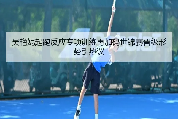 吴艳妮起跑反应专项训练再加码世锦赛晋级形势引热议