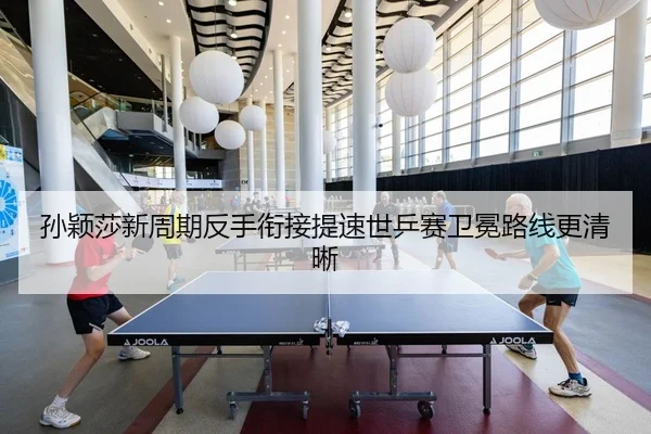 孙颖莎新周期反手衔接提速世乒赛卫冕路线更清晰